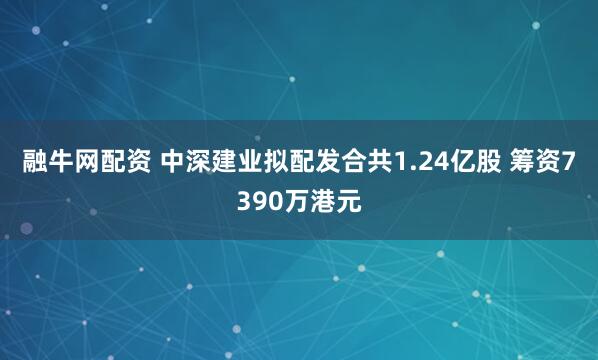 融牛网配资 中深建业拟配发合共1.24亿股 筹资7390万港元