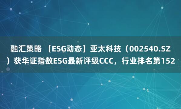 融汇策略 【ESG动态】亚太科技（002540.SZ）获华证指数ESG最新评级CCC，行业排名第152