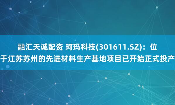 融汇天诚配资 珂玛科技(301611.SZ)：位于江苏苏州的先进材料生产基地项目已开始正式投产
