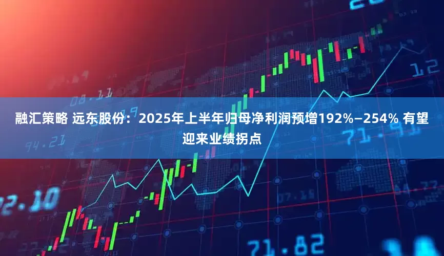 融汇策略 远东股份：2025年上半年归母净利润预增192%—254% 有望迎来业绩拐点