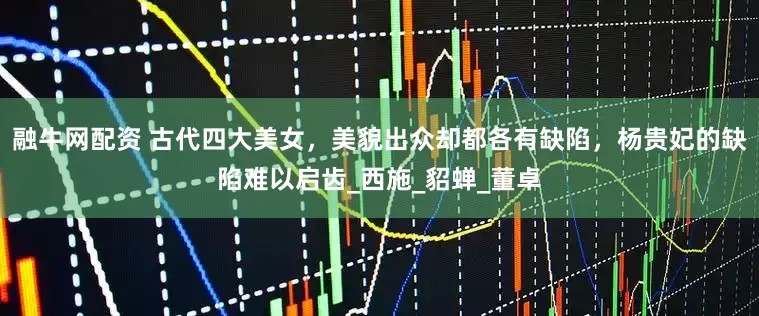 融牛网配资 古代四大美女，美貌出众却都各有缺陷，杨贵妃的缺陷难以启齿_西施_貂蝉_董卓