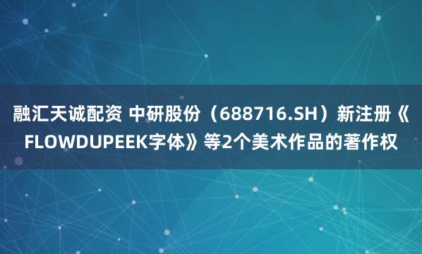 融汇天诚配资 中研股份（688716.SH）新注册《FLOWDUPEEK字体》等2个美术作品的著作权