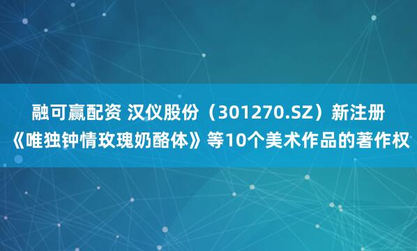 融可赢配资 汉仪股份（301270.SZ）新注册《唯独钟情玫瑰奶酪体》等10个美术作品的著作权