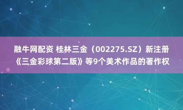 融牛网配资 桂林三金（002275.SZ）新注册《三金彩球第二版》等9个美术作品的著作权