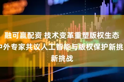 融可赢配资 技术变革重塑版权生态 中外专家共议人工智能与版权保护新挑战