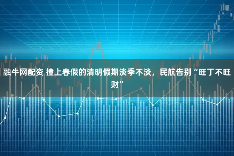 融牛网配资 撞上春假的清明假期淡季不淡,民航告别“旺丁不旺财”