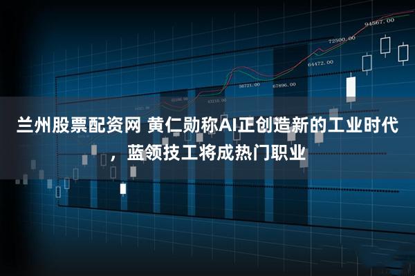 兰州股票配资网 黄仁勋称AI正创造新的工业时代，蓝领技工将成热门职业