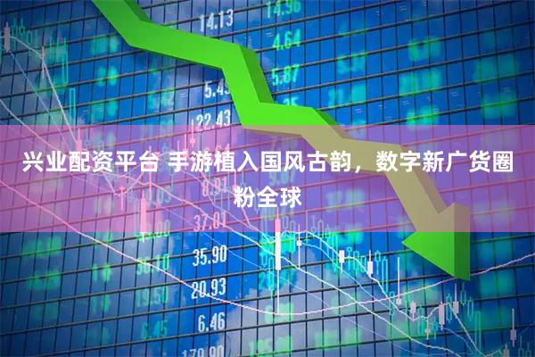 兴业配资平台 手游植入国风古韵，数字新广货圈粉全球